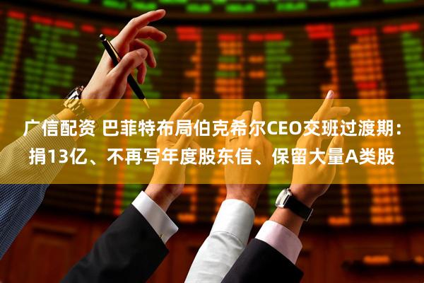 广信配资 巴菲特布局伯克希尔CEO交班过渡期：捐13亿、不再写年度股东信、保留大量A类股