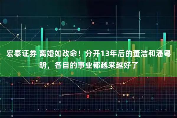 宏泰证券 离婚如改命！分开13年后的董洁和潘粤明，各自的事业都越来越好了