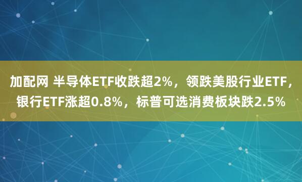 加配网 半导体ETF收跌超2%，领跌美股行业ETF，银行ETF涨超0.8%，标普可选消费板块跌2.5%