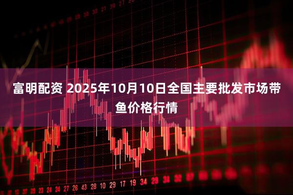富明配资 2025年10月10日全国主要批发市场带鱼价格行情
