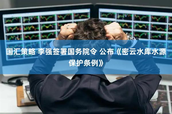 国汇策略 李强签署国务院令 公布《密云水库水源保护条例》