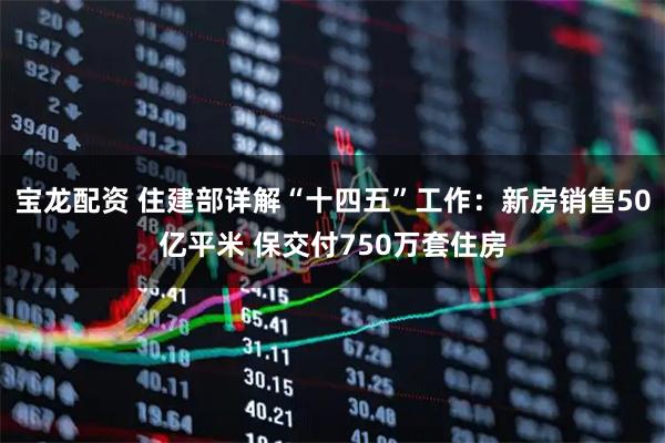宝龙配资 住建部详解“十四五”工作：新房销售50亿平米 保交付750万套住房