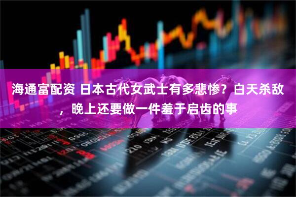 海通富配资 日本古代女武士有多悲惨？白天杀敌，晚上还要做一件羞于启齿的事