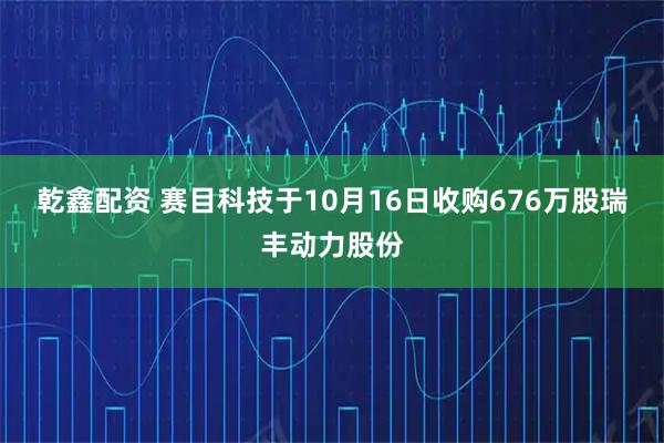 乾鑫配资 赛目科技于10月16日收购676万股瑞丰动力股份