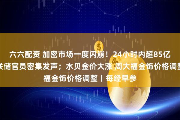六六配资 加密市场一度闪崩！24小时内超85亿元爆仓；美联储官员密集发声；水贝金价大涨 周大福金饰价格调整丨每经早参