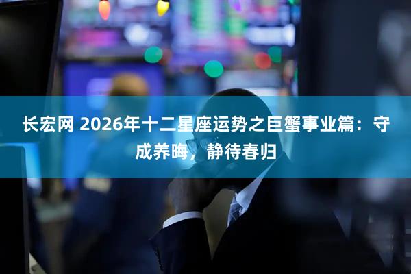 长宏网 2026年十二星座运势之巨蟹事业篇：守成养晦，静待春归
