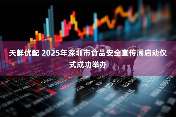 天鲜优配 2025年深圳市食品安全宣传周启动仪式成功举办
