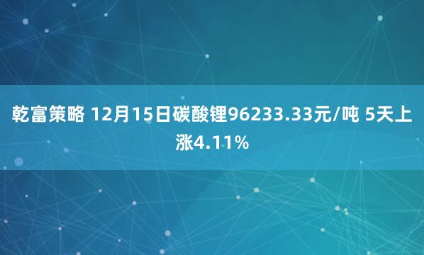 乾富策略 12月15日碳酸锂96233.33元/吨 5天上涨4.11%