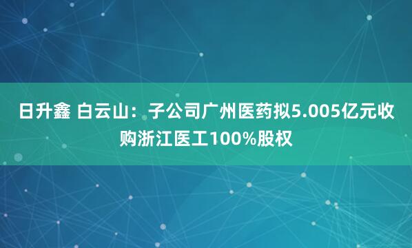 日升鑫 白云山：子公司广州医药拟5.005亿元收购浙江医工100%股权