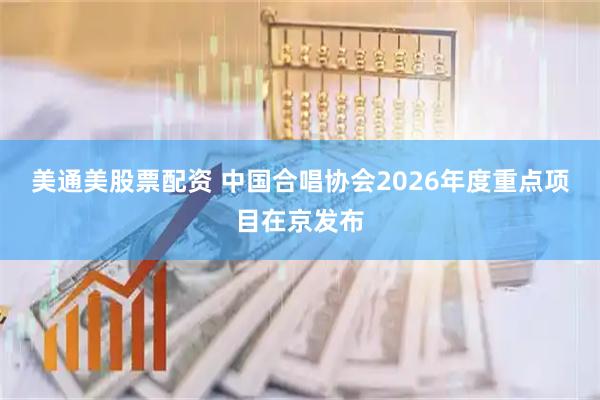 美通美股票配资 中国合唱协会2026年度重点项目在京发布