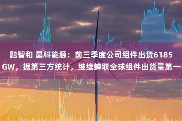 融智和 晶科能源：前三季度公司组件出货6185GW，据第三方统计，继续蝉联全球组件出货量第一