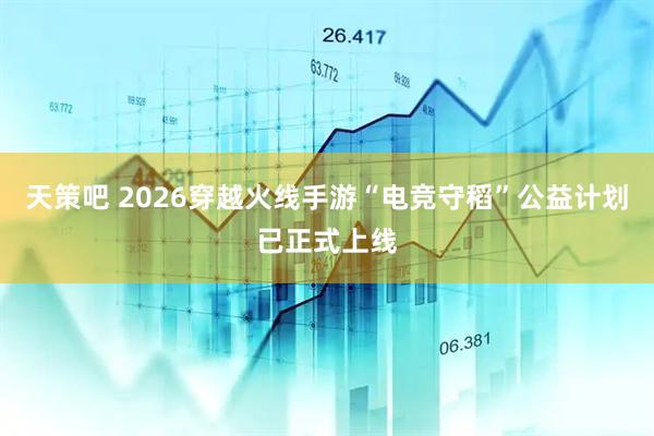 天策吧 2026穿越火线手游“电竞守稻”公益计划已正式上线