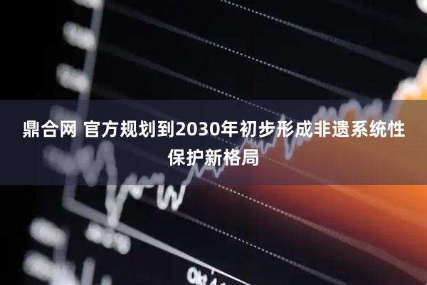 鼎合网 官方规划到2030年初步形成非遗系统性保护新格局