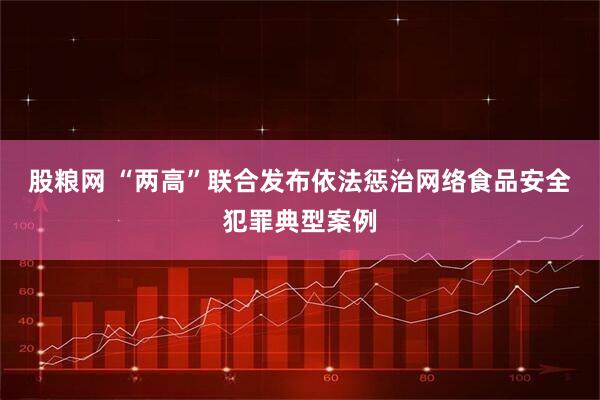 股粮网 “两高”联合发布依法惩治网络食品安全犯罪典型案例